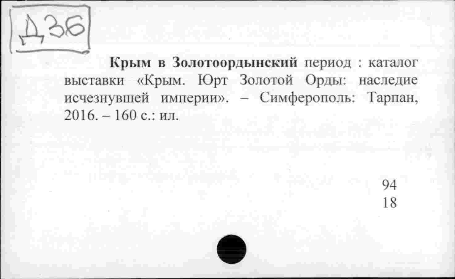 ﻿Крым в Золотоордынский период : каталог выставки «Крым. Юрт Золотой Орды: наследие исчезнувшей империи». - Симферополь: Тарпан, 2016. - 160 с.: ил.
94
18